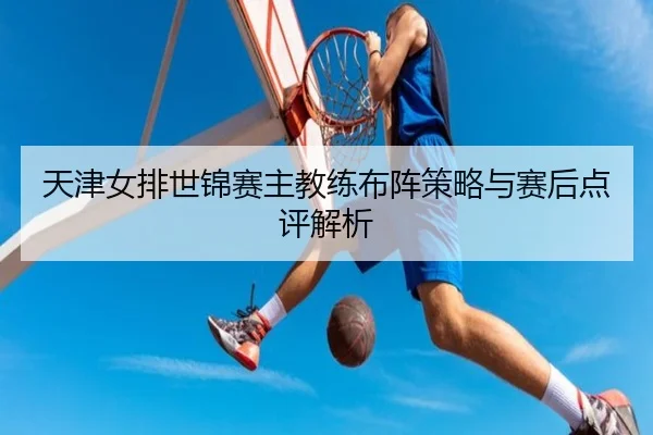 天津女排世锦赛主教练布阵策略与赛后点评解析